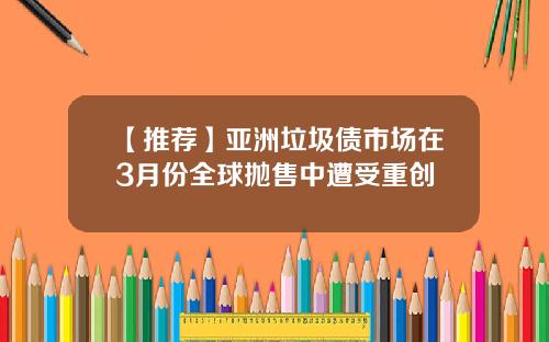 【推荐】亚洲垃圾债市场在3月份全球抛售中遭受重创