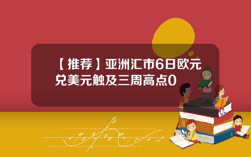 【推荐】亚洲汇市6日欧元兑美元触及三周高点0