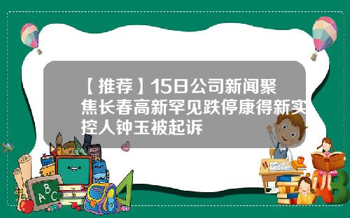 【推荐】15日公司新闻聚焦长春高新罕见跌停康得新实控人钟玉被起诉