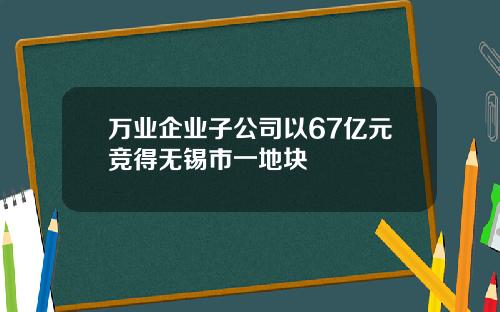 万业企业子公司以67亿元竞得无锡市一地块