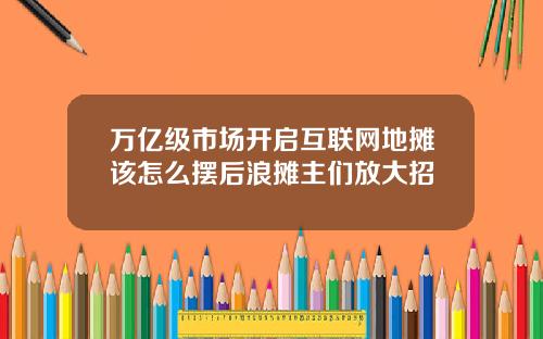 万亿级市场开启互联网地摊该怎么摆后浪摊主们放大招