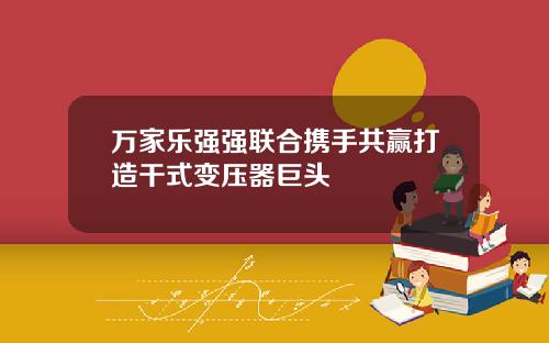 万家乐强强联合携手共赢打造干式变压器巨头