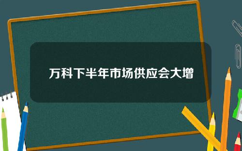 万科下半年市场供应会大增