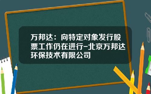 万邦达：向特定对象发行股票工作仍在进行-北京万邦达环保技术有限公司