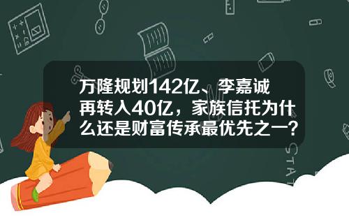 万隆规划142亿、李嘉诚再转入40亿，家族信托为什么还是财富传承最优先之一？-基金信托计划