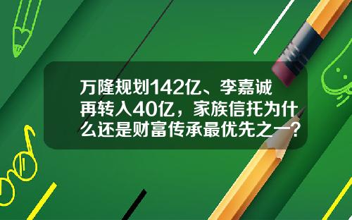 万隆规划142亿、李嘉诚再转入40亿，家族信托为什么还是财富传承最优先之一？-多少钱才可以家族信托