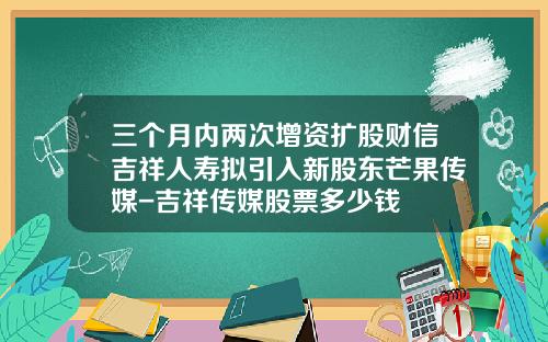 三个月内两次增资扩股财信吉祥人寿拟引入新股东芒果传媒-吉祥传媒股票多少钱