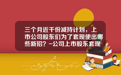 三个月近千份减持计划，上市公司股东们为了套现使出哪些新招？-公司上市股东套现