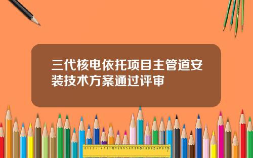 三代核电依托项目主管道安装技术方案通过评审