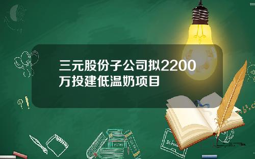 三元股份子公司拟2200万投建低温奶项目