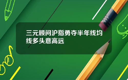 三元顾问沪指勇夺半年线均线多头意高远