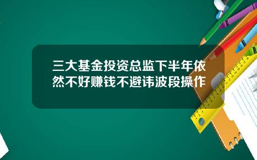 三大基金投资总监下半年依然不好赚钱不避讳波段操作