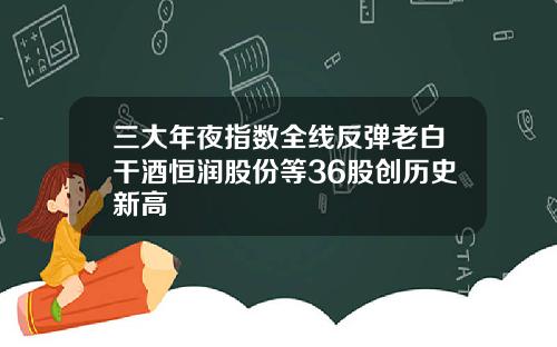 三大年夜指数全线反弹老白干酒恒润股份等36股创历史新高