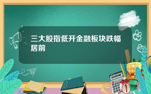 三大股指低开金融板块跌幅居前