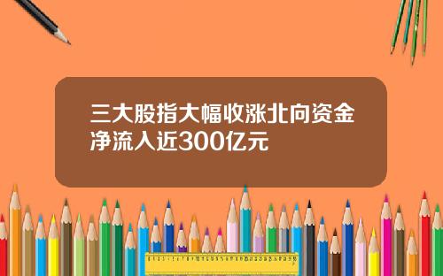 三大股指大幅收涨北向资金净流入近300亿元