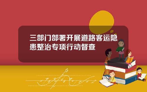 三部门部署开展道路客运隐患整治专项行动督查