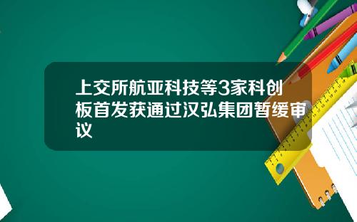 上交所航亚科技等3家科创板首发获通过汉弘集团暂缓审议