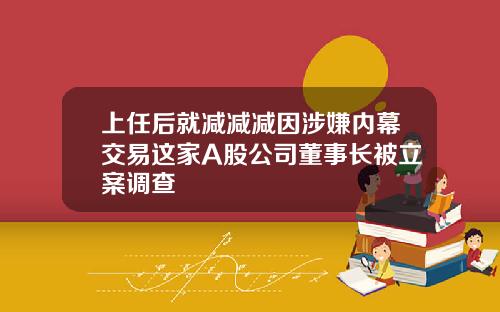 上任后就减减减因涉嫌内幕交易这家A股公司董事长被立案调查