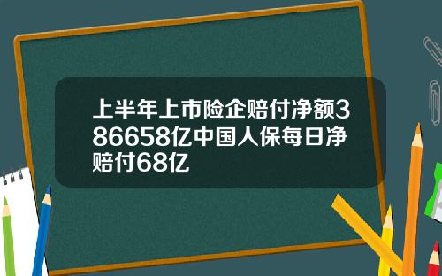 上半年上市险企赔付净额386658亿中国人保每日净赔付68亿