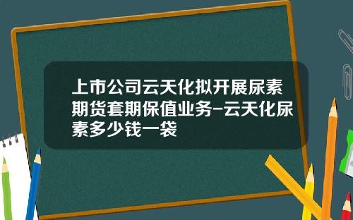 上市公司云天化拟开展尿素期货套期保值业务-云天化尿素多少钱一袋