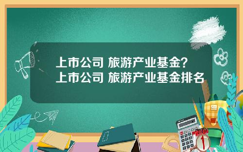 上市公司 旅游产业基金？上市公司 旅游产业基金排名