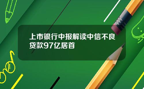 上市银行中报解读中信不良贷款97亿居首