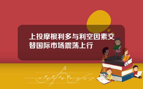 上投摩根利多与利空因素交替国际市场震荡上行