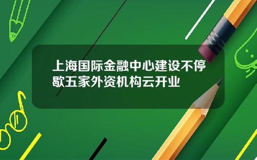 上海国际金融中心建设不停歇五家外资机构云开业