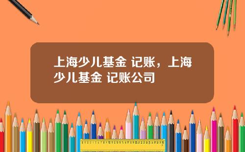 上海少儿基金 记账，上海少儿基金 记账公司