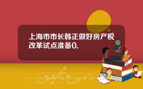 上海市市长韩正做好房产税改革试点准备0.