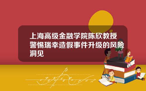 上海高级金融学院陈欣教授警惕瑞幸造假事件升级的风险洞见