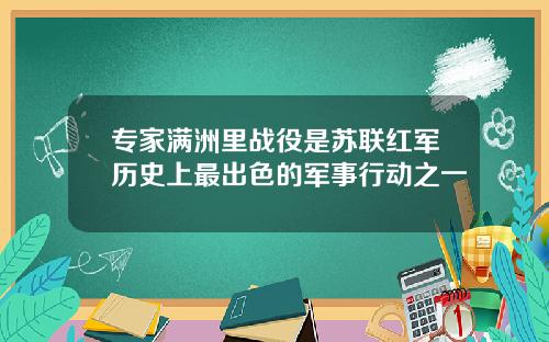 专家满洲里战役是苏联红军历史上最出色的军事行动之一