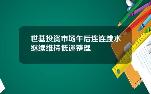 世基投资市场午后连连跳水继续维持低迷整理