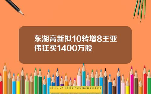 东湖高新拟10转增8王亚伟狂买1400万股