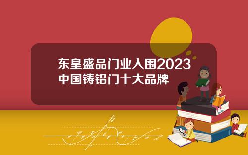 东皇盛品门业入围2023中国铸铝门十大品牌