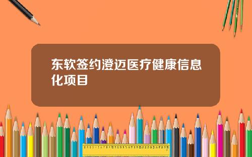 东软签约澄迈医疗健康信息化项目