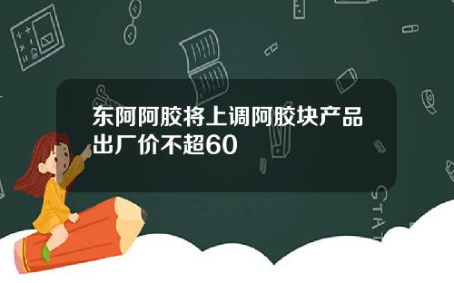 东阿阿胶将上调阿胶块产品出厂价不超60