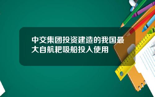 中交集团投资建造的我国最大自航耙吸船投入使用