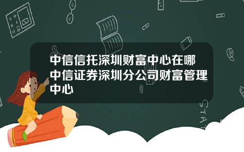 中信信托深圳财富中心在哪中信证券深圳分公司财富管理中心