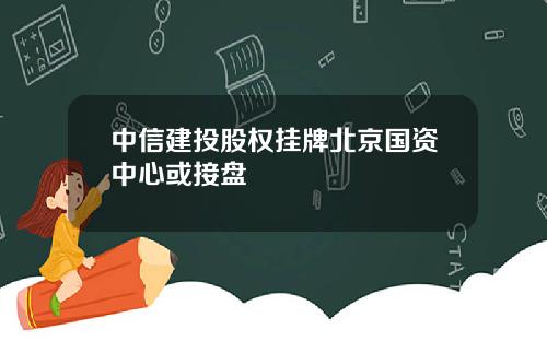 中信建投股权挂牌北京国资中心或接盘