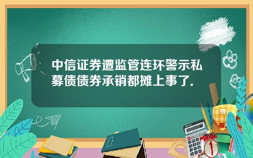 中信证券遭监管连环警示私募债债券承销都摊上事了.