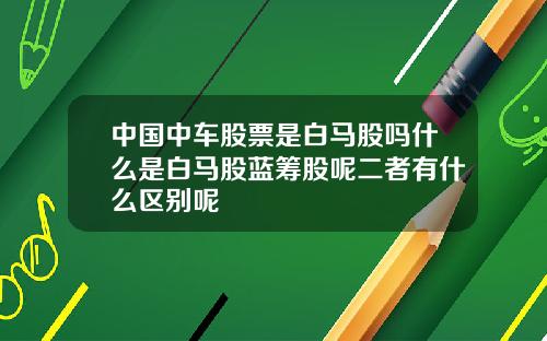 中国中车股票是白马股吗什么是白马股蓝筹股呢二者有什么区别呢