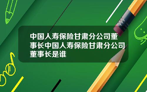 中国人寿保险甘肃分公司董事长中国人寿保险甘肃分公司董事长是谁