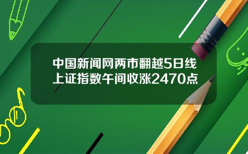 中国新闻网两市翻越5日线上证指数午间收涨2470点