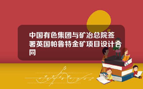 中国有色集团与矿冶总院签署英国帕鲁特金矿项目设计合同