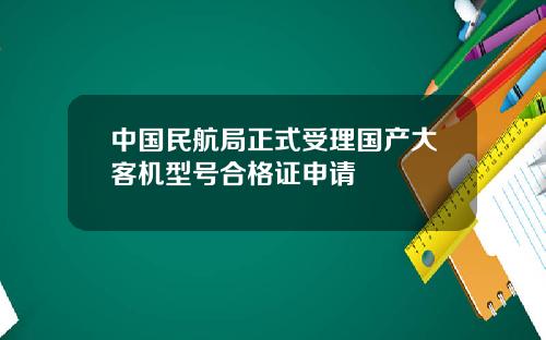 中国民航局正式受理国产大客机型号合格证申请