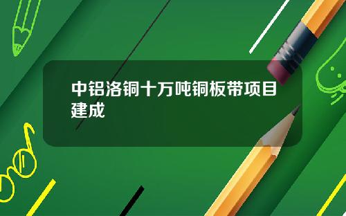 中铝洛铜十万吨铜板带项目建成