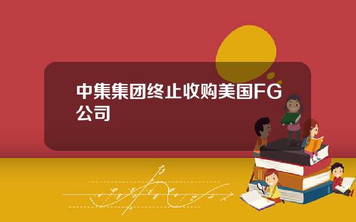 中集集团终止收购美国FG公司