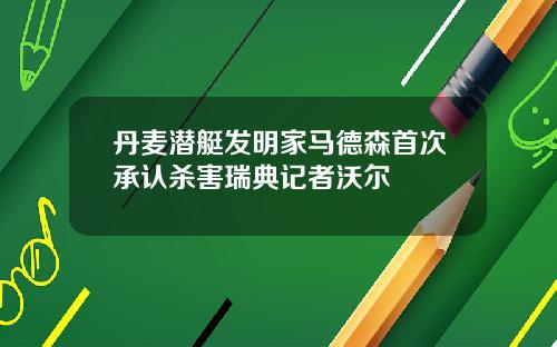 丹麦潜艇发明家马德森首次承认杀害瑞典记者沃尔