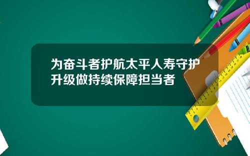 为奋斗者护航太平人寿守护升级做持续保障担当者